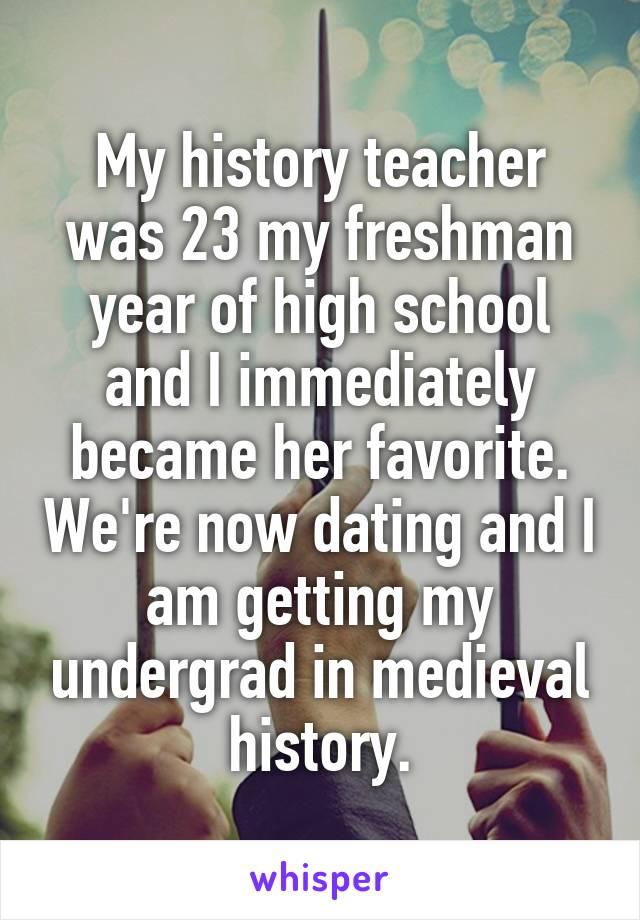 My history teacher was 23 my freshman year of high school and I immediately became her favorite. We're now dating and I am getting my undergrad in medieval history.