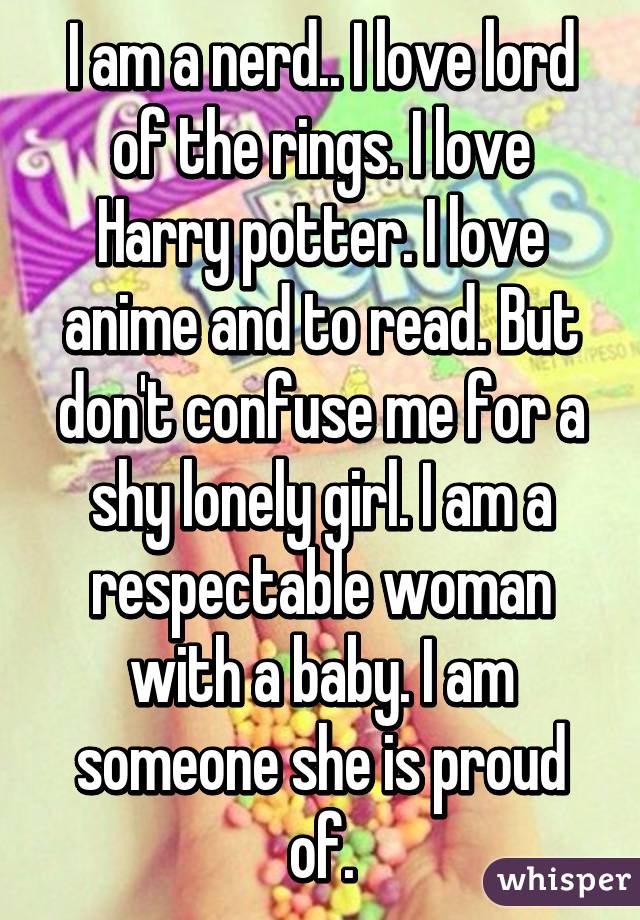 I am a nerd.. I love lord of the rings. I love Harry potter. I love anime and to read. But don't confuse me for a shy lonely girl. I am a respectable woman with a baby. I am someone she is proud of.