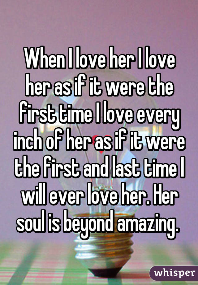 When I love her I love her as if it were the first time I love every inch of her as if it were the first and last time I will ever love her. Her soul is beyond amazing. 