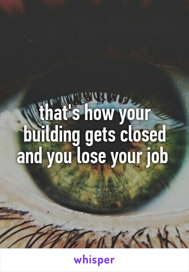 that's how your building gets closed and you lose your job 