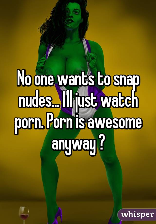 No one wants to snap nudes... I'll just watch porn. Porn is awesome anyway 🙌