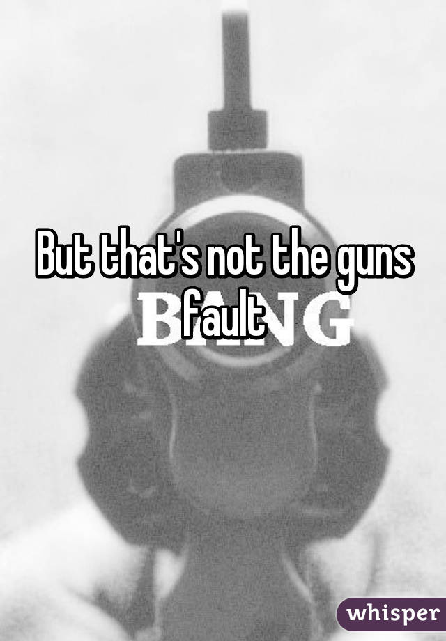 But that's not the guns fault
