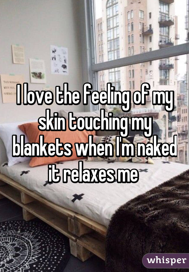 I love the feeling of my skin touching my blankets when I'm naked it relaxes me 