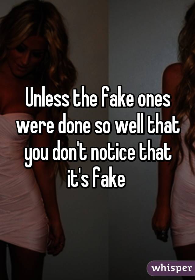 Unless the fake ones were done so well that you don't notice that it's fake 