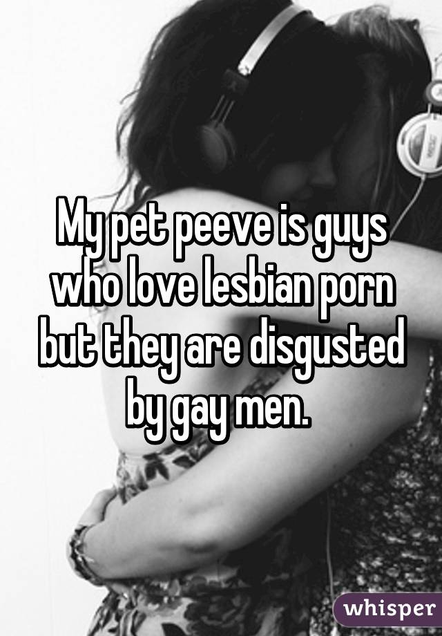 My pet peeve is guys who love lesbian porn but they are disgusted by gay men. 