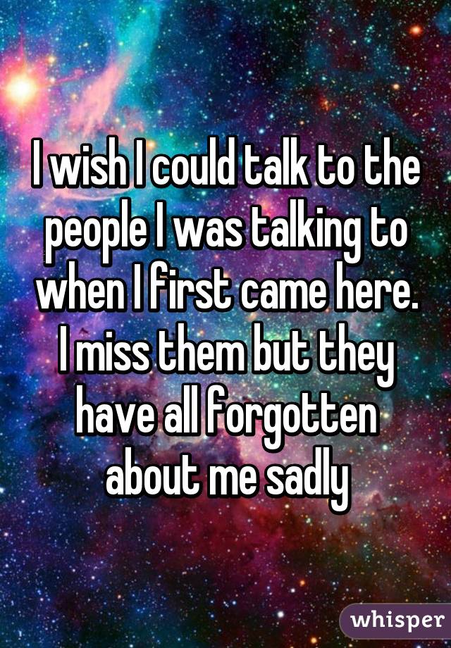I wish I could talk to the people I was talking to when I first came here. I miss them but they have all forgotten about me sadly