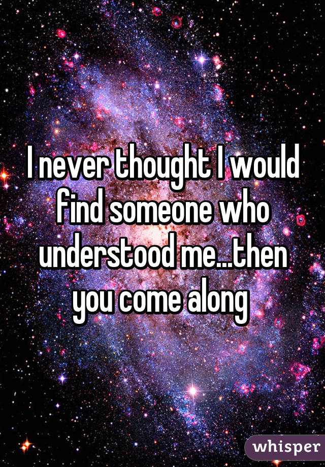 I never thought I would find someone who understood me...then you come along 