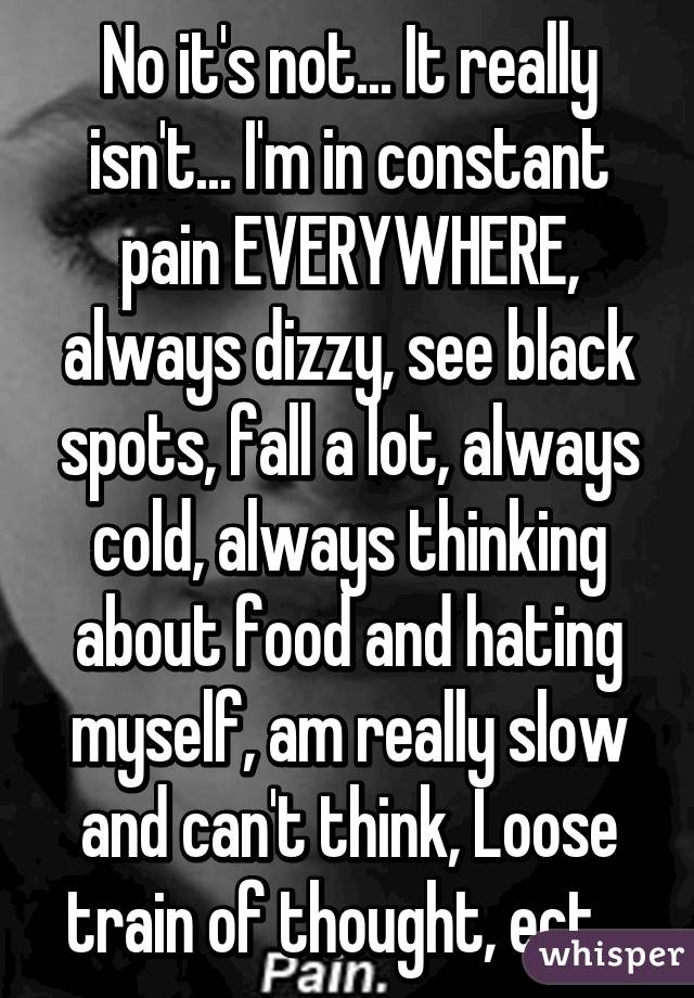 No it's not... It really isn't... I'm in constant pain EVERYWHERE, always dizzy, see black spots, fall a lot, always cold, always thinking about food and hating myself, am really slow and can't think, Loose train of thought, ect...