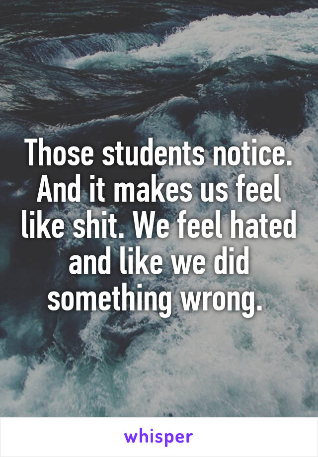 Those students notice. And it makes us feel like shit. We feel hated and like we did something wrong. 