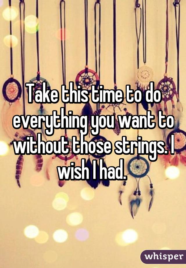 Take this time to do everything you want to without those strings. I wish I had. 