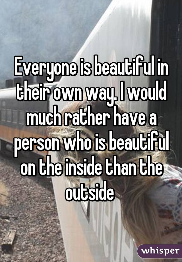 Everyone is beautiful in their own way. I would much rather have a person who is beautiful on the inside than the outside 