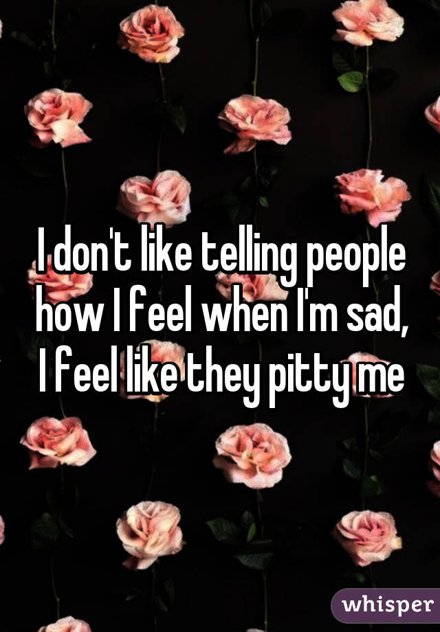 I don't like telling people how I feel when I'm sad, I feel like they pitty me