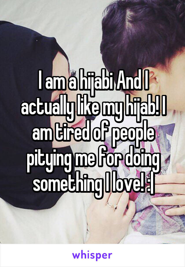 I am a hijabi And I actually like my hijab! I am tired of people pitying me for doing something I love! :|