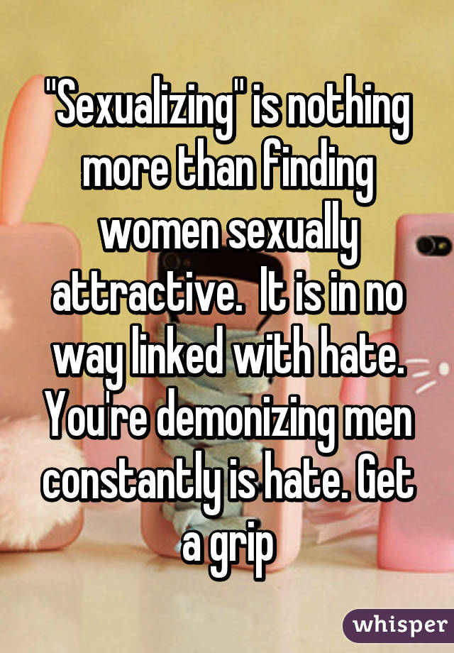 "Sexualizing" is nothing more than finding women sexually attractive.  It is in no way linked with hate. You're demonizing men constantly is hate. Get a grip