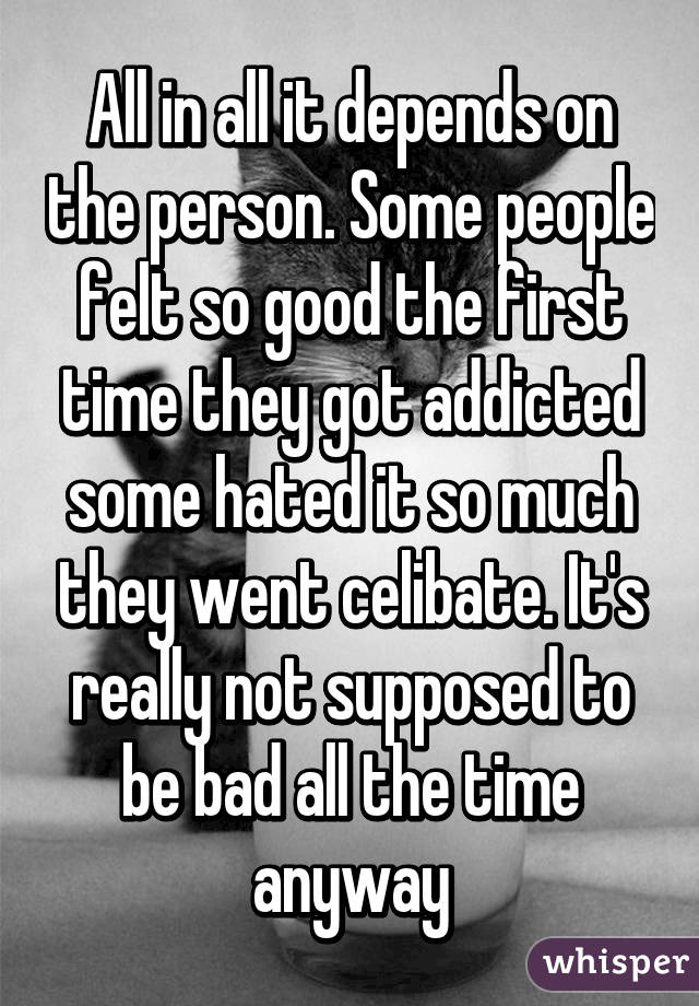 All in all it depends on the person. Some people felt so good the first time they got addicted some hated it so much they went celibate. It's really not supposed to be bad all the time anyway