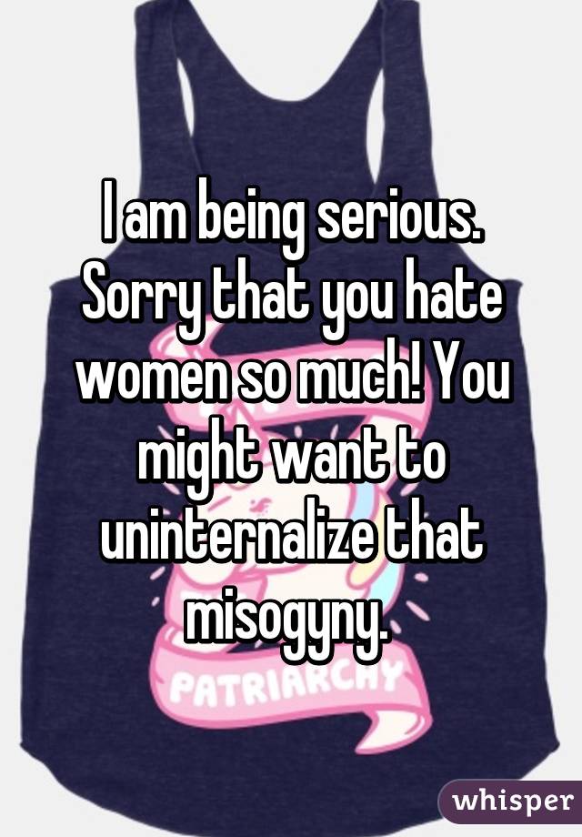 I am being serious. Sorry that you hate women so much! You might want to uninternalize that misogyny. 