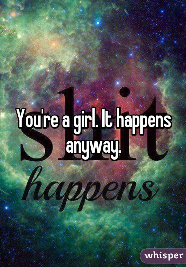 You're a girl. It happens anyway.