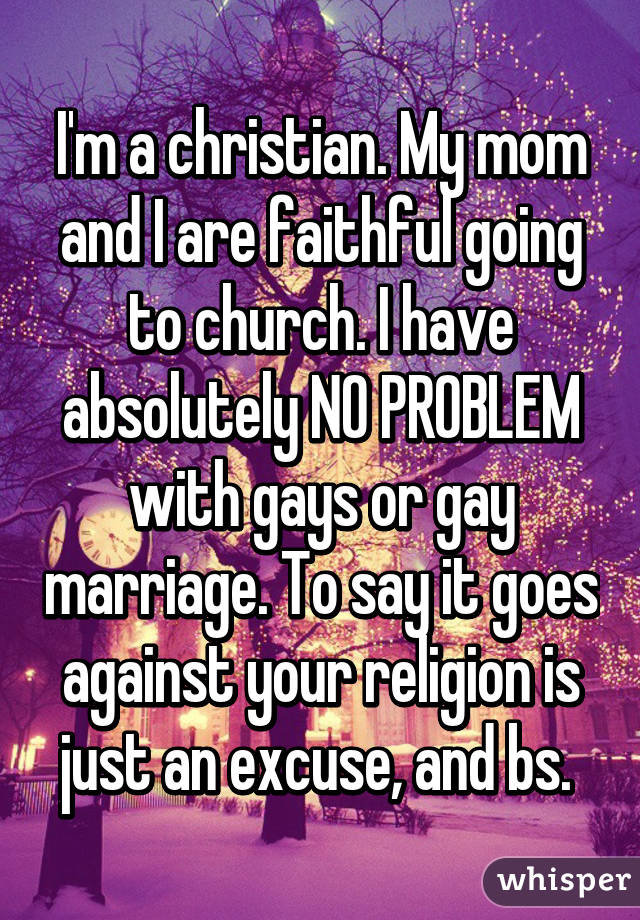 I'm a christian. My mom and I are faithful going to church. I have absolutely NO PROBLEM with gays or gay marriage. To say it goes against your religion is just an excuse, and bs. 