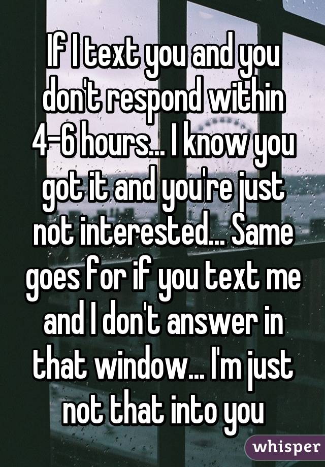 If I text you and you don't respond within 4-6 hours... I know you got it and you're just not interested... Same goes for if you text me and I don't answer in that window... I'm just not that into you