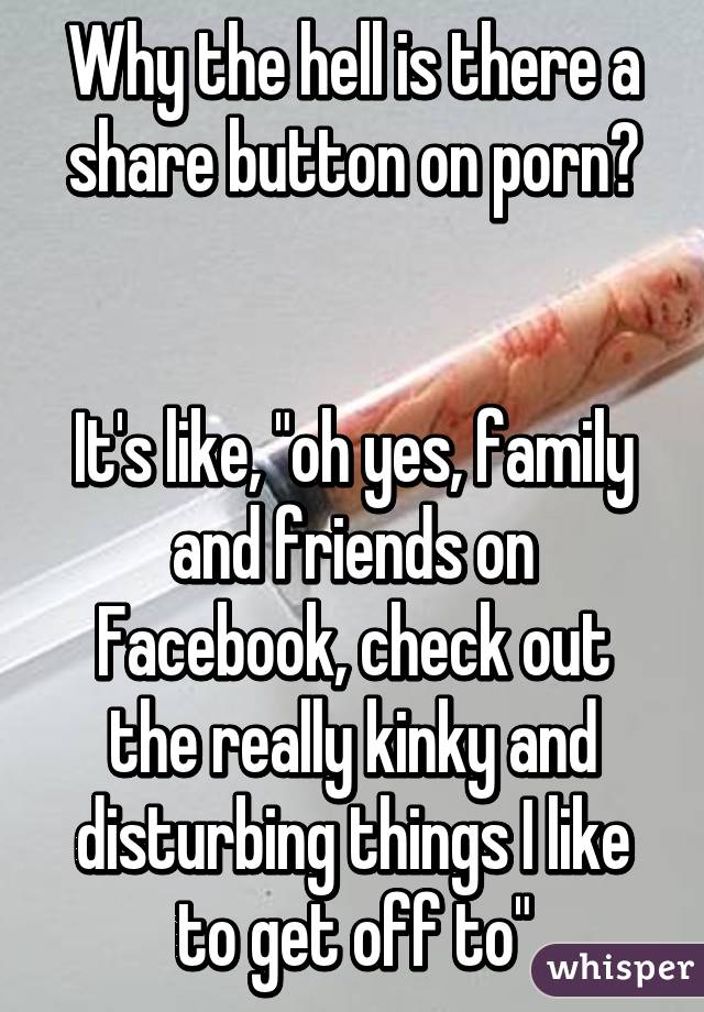 Why the hell is there a share button on porn?


It's like, "oh yes, family and friends on Facebook, check out the really kinky and disturbing things I like to get off to"