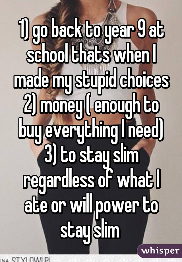 1) go back to year 9 at school thats when I made my stupid choices 2) money ( enough to buy everything I need) 3) to stay slim regardless of what I ate or will power to stay slim 