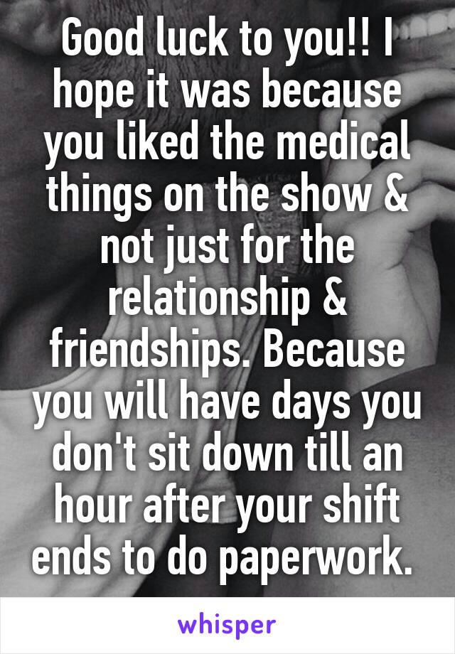 Good luck to you!! I hope it was because you liked the medical things on the show & not just for the relationship & friendships. Because you will have days you don't sit down till an hour after your shift ends to do paperwork.  