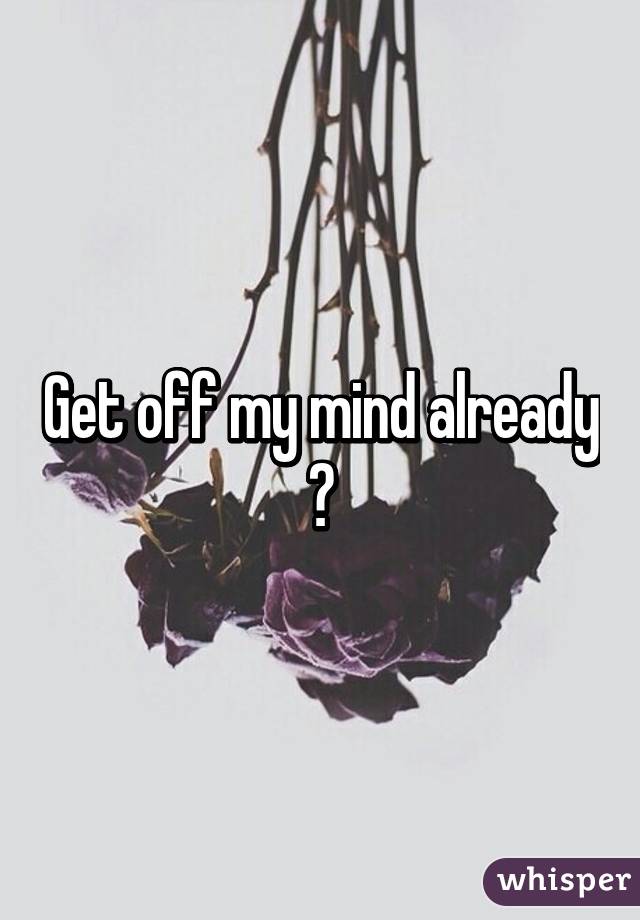 Get off my mind already 😒