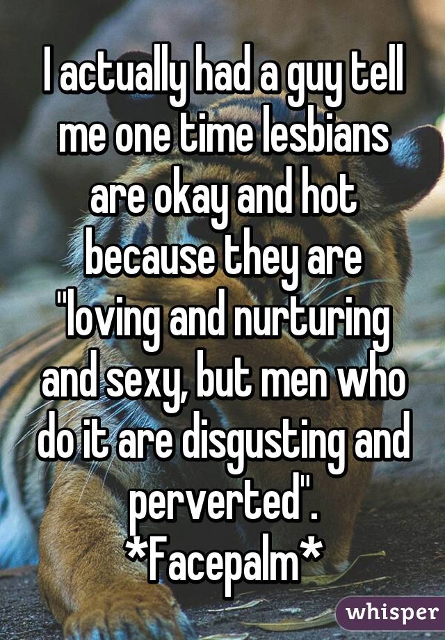 I actually had a guy tell me one time lesbians are okay and hot because they are "loving and nurturing and sexy, but men who do it are disgusting and perverted".
*Facepalm*