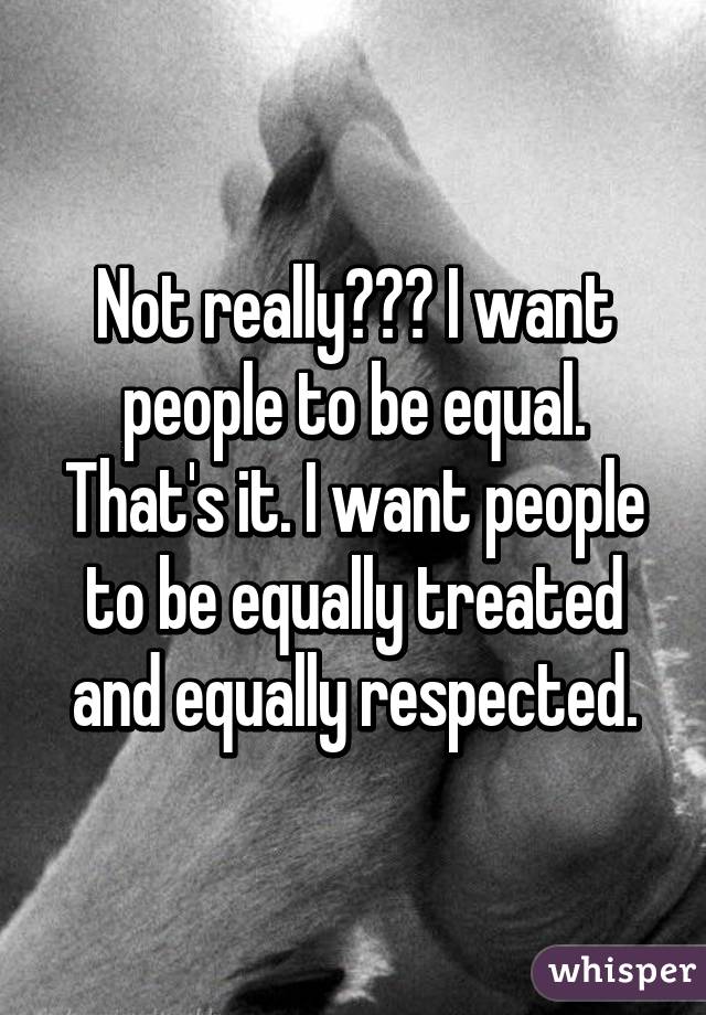 Not really??? I want people to be equal. That's it. I want people to be equally treated and equally respected.