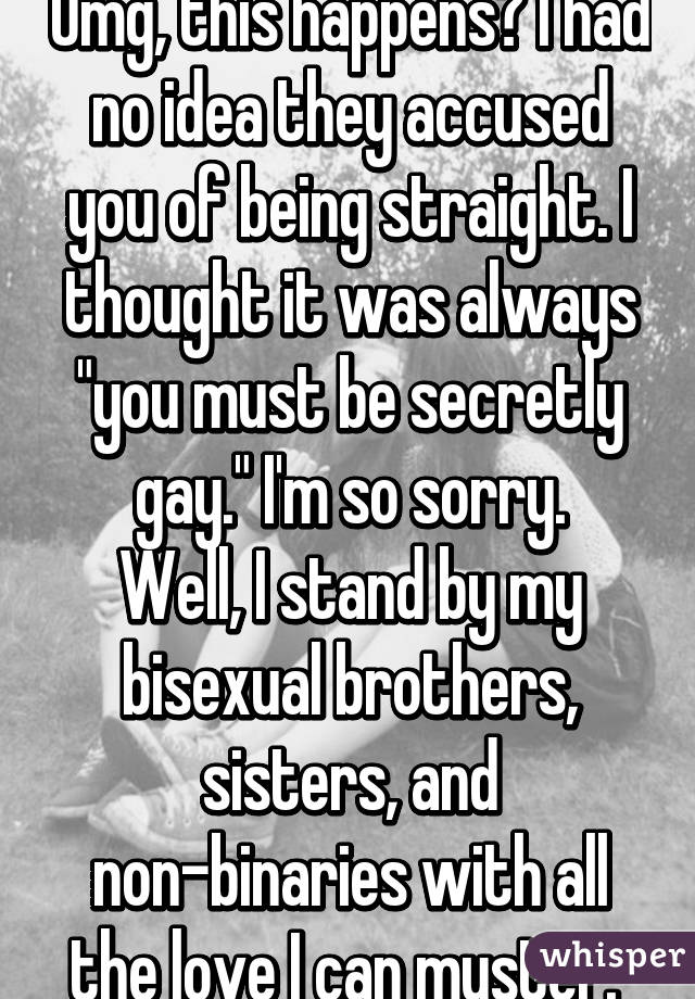 Omg, this happens? I had no idea they accused you of being straight. I thought it was always "you must be secretly gay." I'm so sorry.
Well, I stand by my bisexual brothers, sisters, and non-binaries with all the love I can muster. 