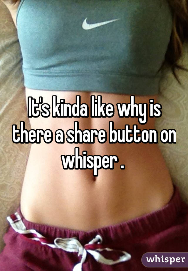 It's kinda like why is there a share button on whisper . 