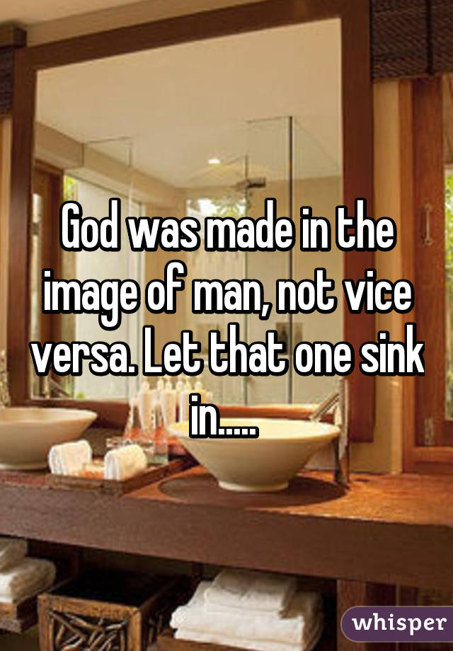 God was made in the image of man, not vice versa. Let that one sink in..... 