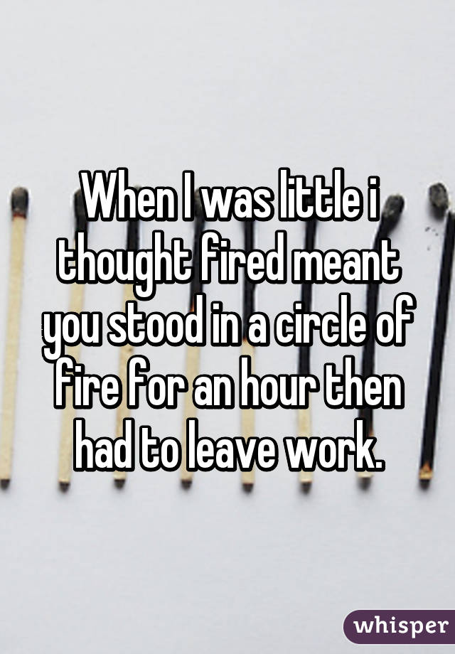 When I was little i thought fired meant you stood in a circle of fire for an hour then had to leave work.