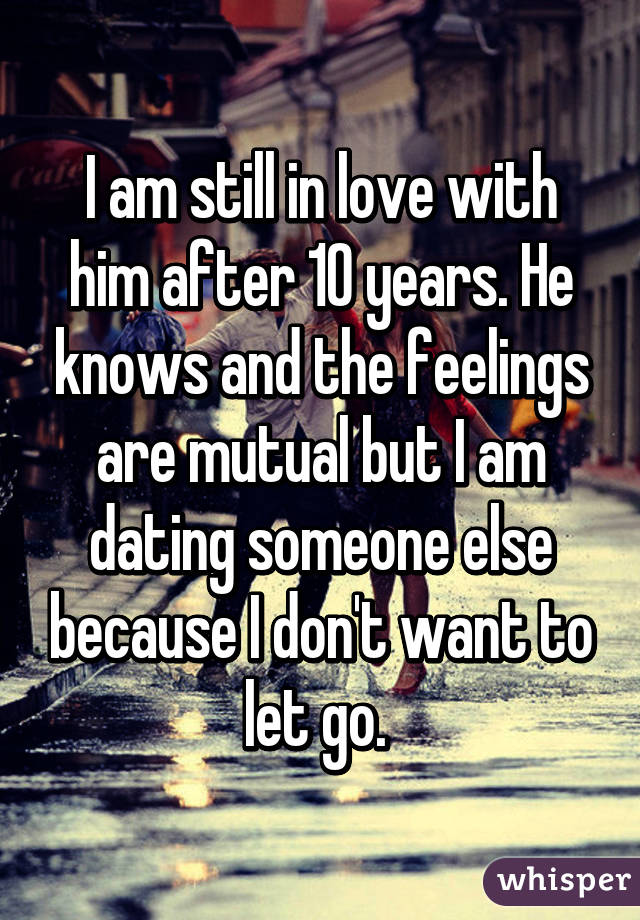 I am still in love with him after 10 years. He knows and the feelings are mutual but I am dating someone else because I don't want to let go. 