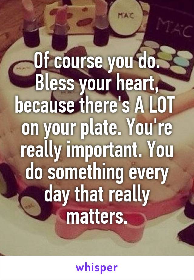 Of course you do. Bless your heart, because there's A LOT  on your plate. You're really important. You do something every day that really matters.