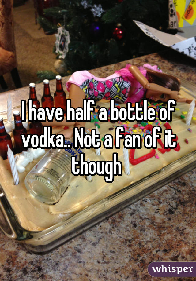I have half a bottle of vodka.. Not a fan of it though 