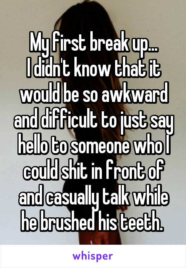 My first break up...
I didn't know that it would be so awkward and difficult to just say hello to someone who I could shit in front of and casually talk while he brushed his teeth. 