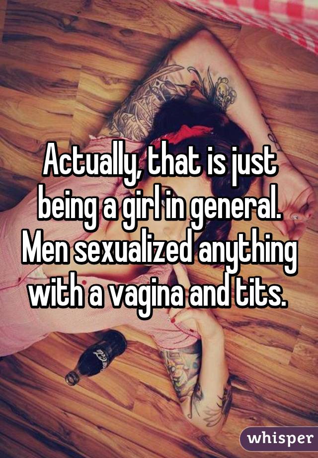 Actually, that is just being a girl in general. Men sexualized anything with a vagina and tits. 