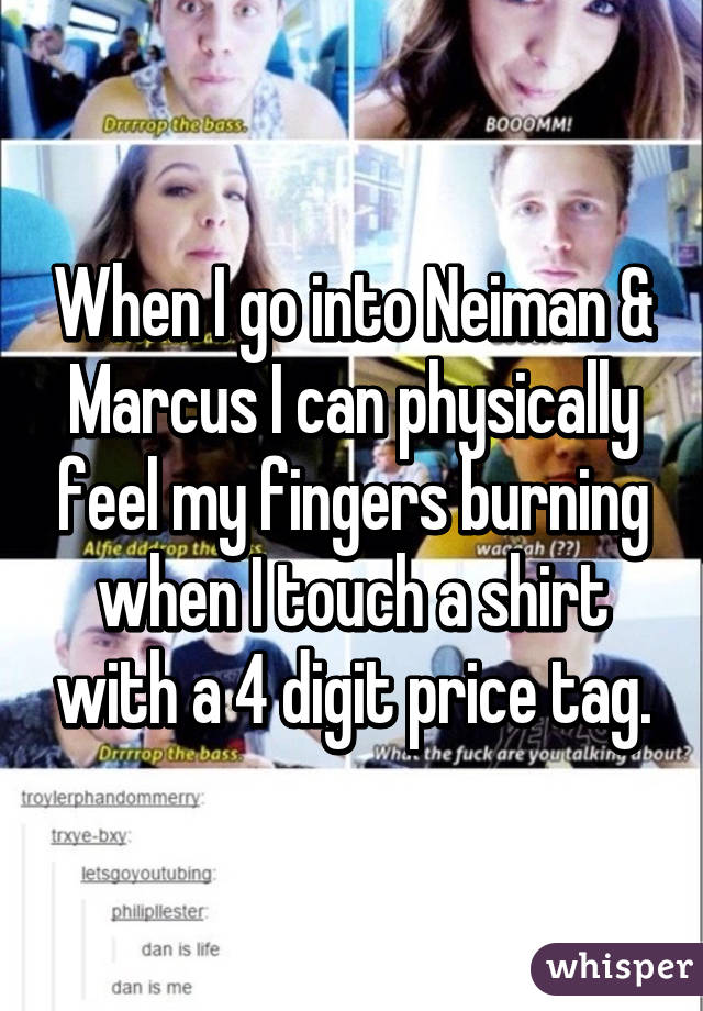 When I go into Neiman & Marcus I can physically feel my fingers burning when I touch a shirt with a 4 digit price tag.