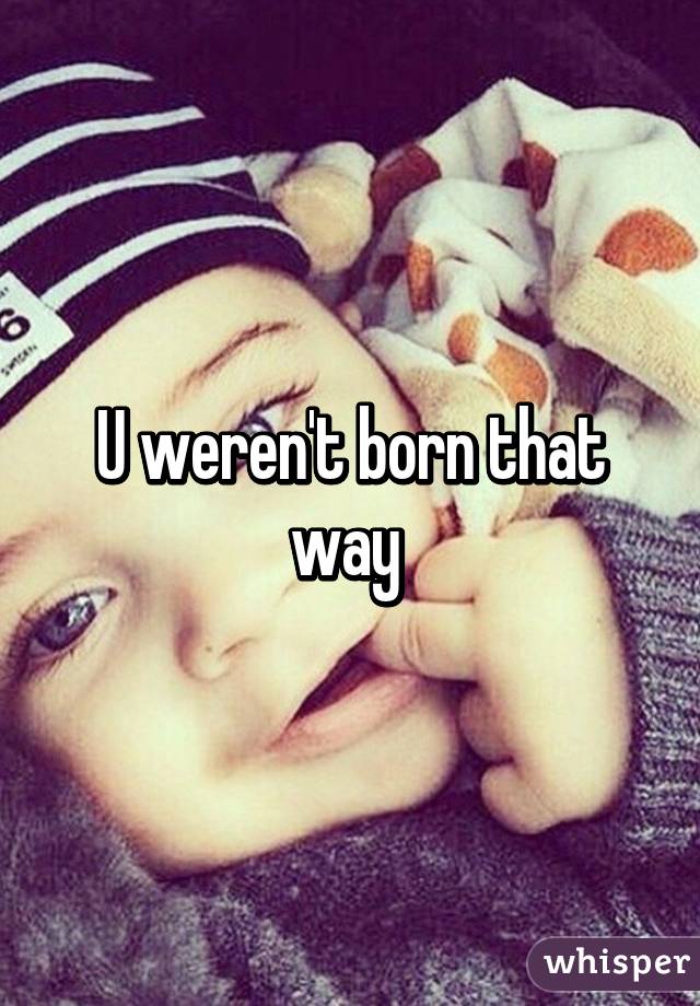 U weren't born that way 