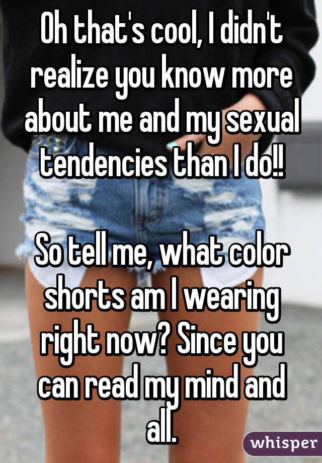 Oh that's cool, I didn't realize you know more about me and my sexual tendencies than I do!!

So tell me, what color shorts am I wearing right now? Since you can read my mind and all.