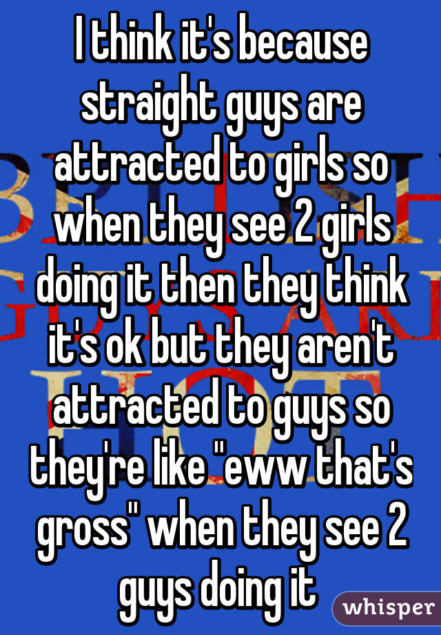 I think it's because straight guys are attracted to girls so when they see 2 girls doing it then they think it's ok but they aren't attracted to guys so they're like "eww that's gross" when they see 2 guys doing it 