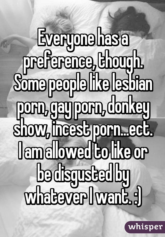 Everyone has a preference, though. Some people like lesbian porn, gay porn, donkey show, incest porn...ect. I am allowed to like or be disgusted by whatever I want. :)