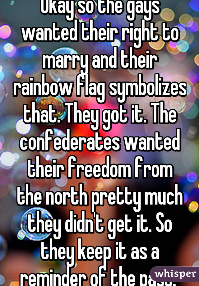 Okay so the gays wanted their right to marry and their rainbow flag symbolizes that. They got it. The confederates wanted their freedom from the north pretty much they didn't get it. So they keep it as a reminder of the past. 