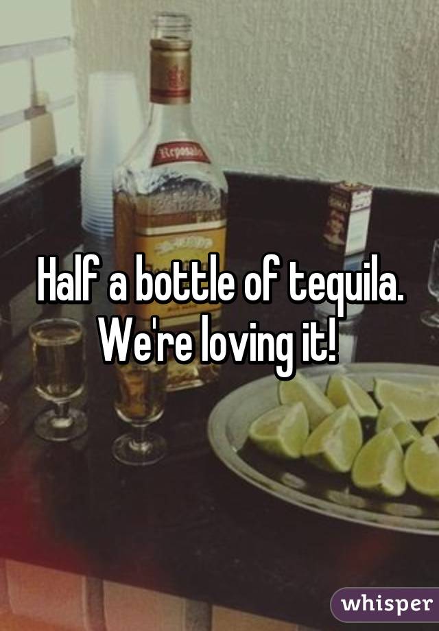 Half a bottle of tequila. We're loving it! 