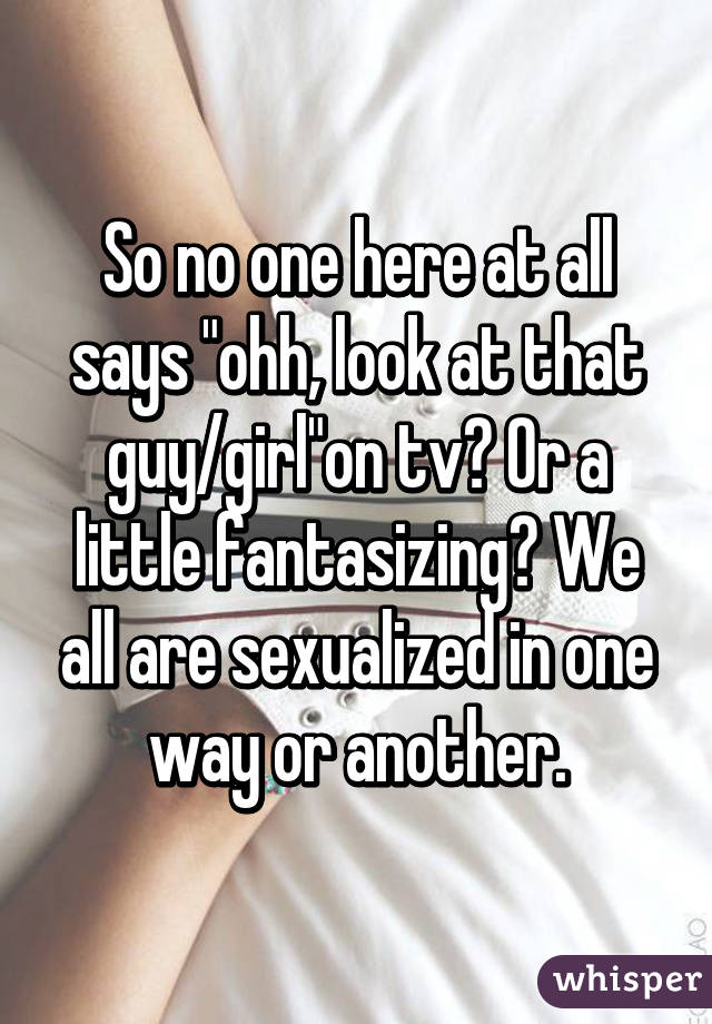 So no one here at all says "ohh, look at that guy/girl"on tv? Or a little fantasizing? We all are sexualized in one way or another.