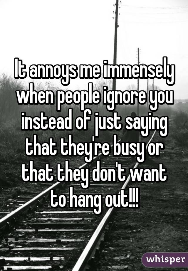 It annoys me immensely when people ignore you instead of just saying that they're busy or that they don't want to hang out!!!