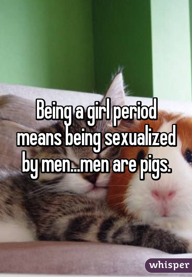 Being a girl period means being sexualized by men...men are pigs.