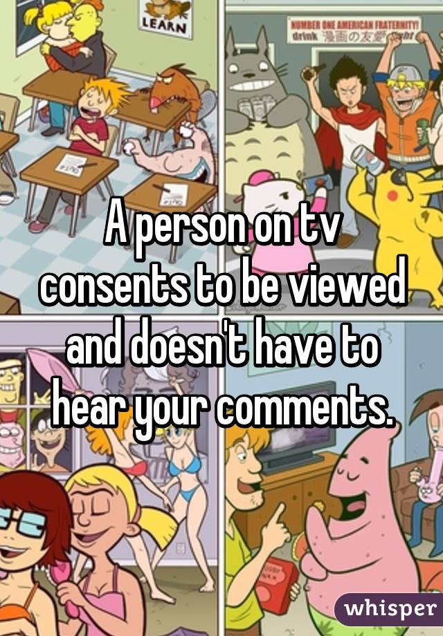 A person on tv consents to be viewed and doesn't have to hear your comments.