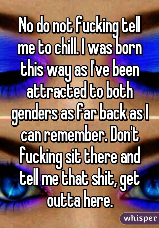 No do not fucking tell me to chill. I was born this way as I've been attracted to both genders as far back as I can remember. Don't fucking sit there and tell me that shit, get outta here.